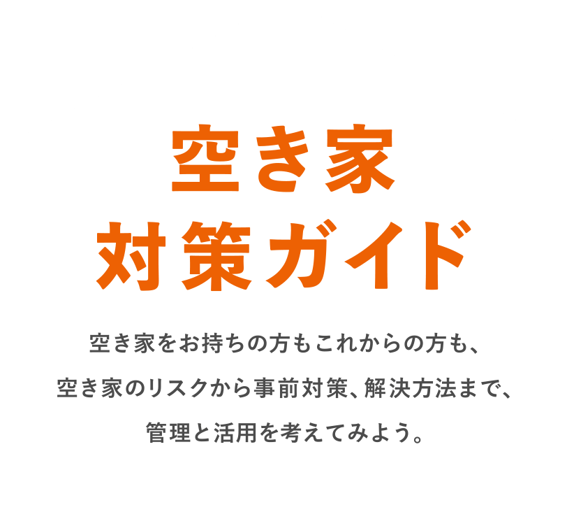空き家対策ガイド 空き家をお持ちの方もこれからの方も、空き家のリスクから事前対策、解決方法まで、管理と活用を考えてみよう。