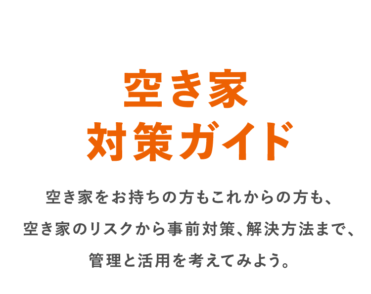 空き家対策ガイド 空き家をお持ちの方もこれからの方も、空き家のリスクから事前対策、解決方法まで、管理と活用を考えてみよう。