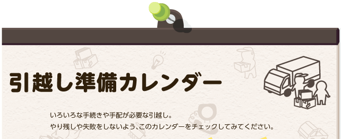 引越し準備カレンダー:いろいろな手続きや手配が必要な引越し。やり残しや失敗をしないよう、このカレンダーをチェックしてみてください。