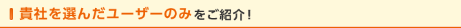 貴社を選んだユーザーのみをご紹介！