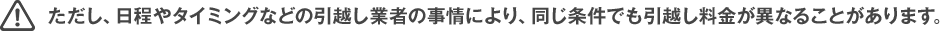 ただし、日程やタイミングなどの引越し業者の事情により、同じ条件でも引越し料金が異なることがあります。