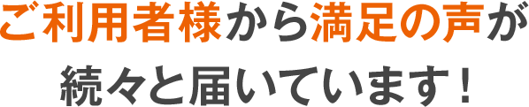 ご利用者様から満足の声が続々と届いています！