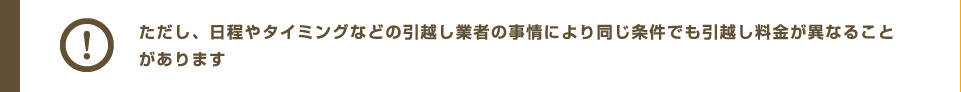 ただし、日程やタイミングなどの引越し業者の事情により同じ条件でも引越し料金が異なることがあります