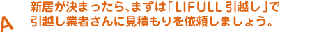 A.新居が決まったら、まずは「LIFULL 引越し見積もり」で引越し業者さんに見積もりを依頼しましょう。