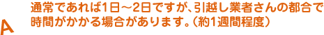 A.通常であれば1日〜2日ですが、引越し業者さんの都合で時間がかかる場合があります。（約1週間程度）