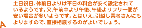 A.土日祝日、休前日よりは平日の料金が安く設定されているようです。又、午前中より午後、午後よりフリー便が安い場合が多いようです。とはいえ、引越し業者さんにもよりますので、直接相談するのがよいでしょう。