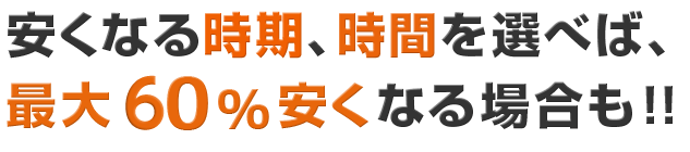 安くなる時期、時間を選べば、最大60％安くなる場合も！！